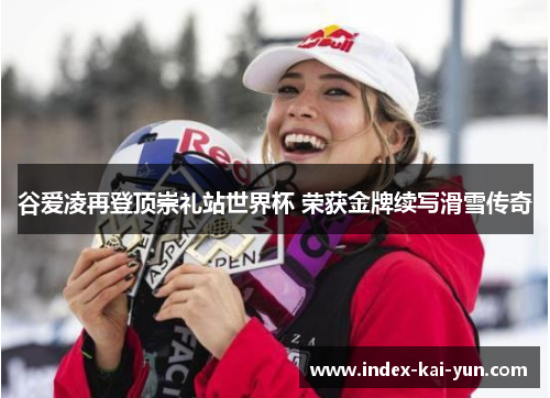 谷爱凌再登顶崇礼站世界杯 荣获金牌续写滑雪传奇